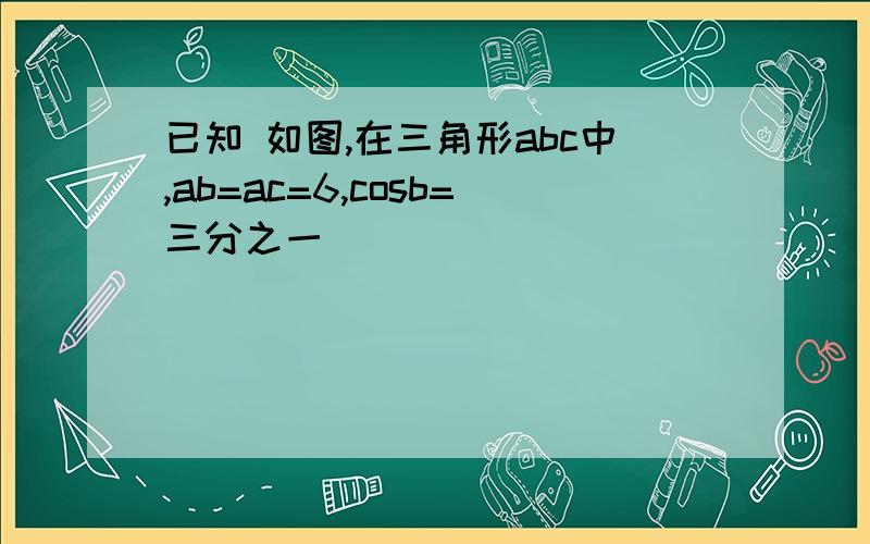 已知 如图,在三角形abc中,ab=ac=6,cosb=三分之一