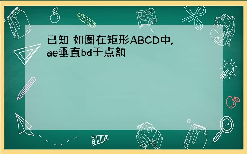 已知 如图在矩形ABCD中,ae垂直bd于点额