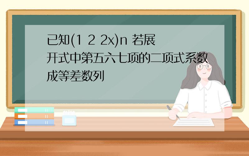 已知(1 2 2x)n 若展开式中第五六七项的二项式系数成等差数列