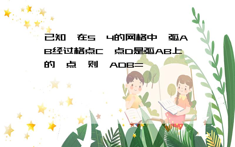 已知,在5*4的网格中,弧AB经过格点C,点D是弧AB上的一点,则∠ADB=