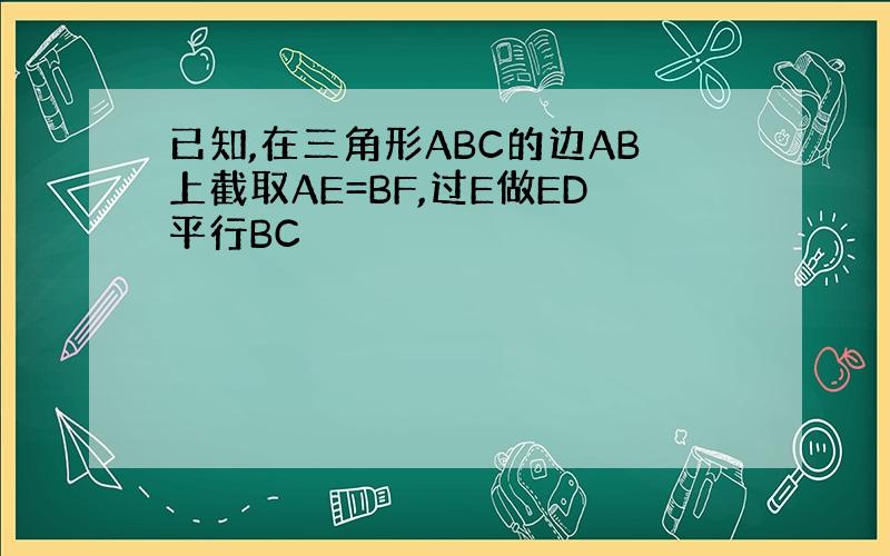 已知,在三角形ABC的边AB上截取AE=BF,过E做ED平行BC