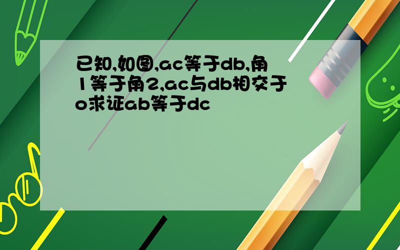 已知,如图,ac等于db,角1等于角2,ac与db相交于o求证ab等于dc