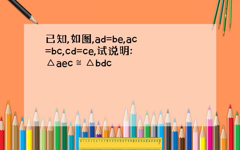 已知,如图,ad=be,ac=bc,cd=ce,试说明:△aec≌△bdc