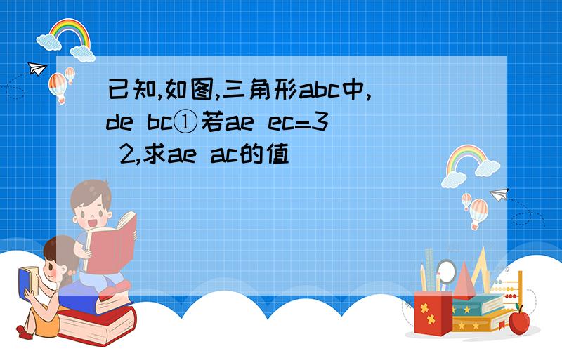 已知,如图,三角形abc中,de bc①若ae ec=3 2,求ae ac的值