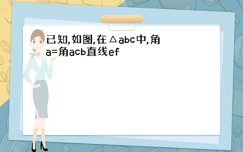 已知,如图,在△abc中,角a=角acb直线ef