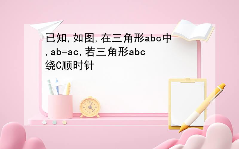 已知,如图,在三角形abc中,ab=ac,若三角形abc绕C顺时针