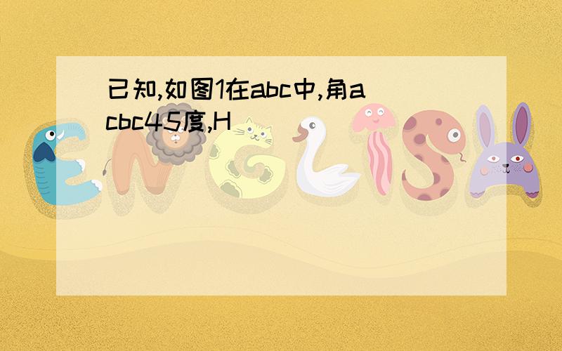 已知,如图1在abc中,角acbc45度,H