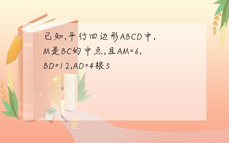 已知,平行四边形ABCD中,M是BC的中点,且AM=6,BD=12,AD=4根5