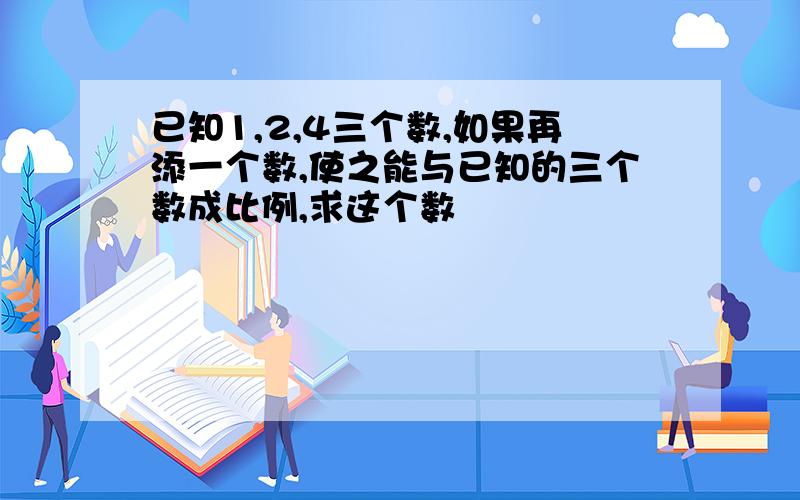 已知1,2,4三个数,如果再添一个数,使之能与已知的三个数成比例,求这个数