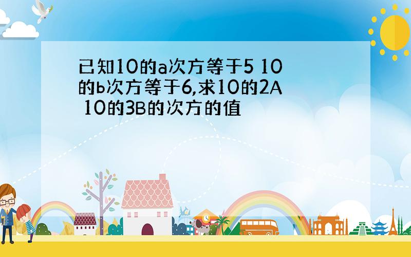 已知10的a次方等于5 10的b次方等于6,求10的2A 10的3B的次方的值