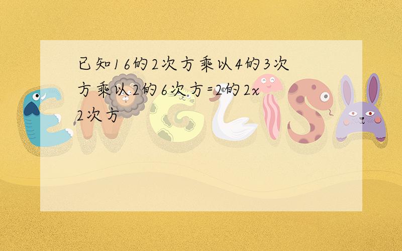 已知16的2次方乘以4的3次方乘以2的6次方=2的2x 2次方