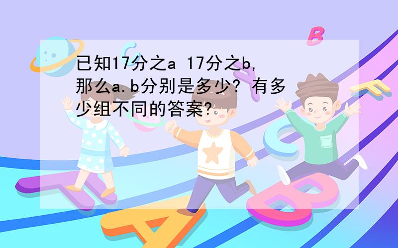 已知17分之a 17分之b,那么a.b分别是多少? 有多少组不同的答案?