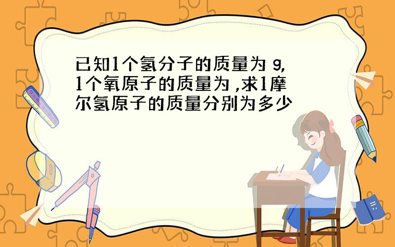 已知1个氢分子的质量为 g,1个氧原子的质量为 ,求1摩尔氢原子的质量分别为多少