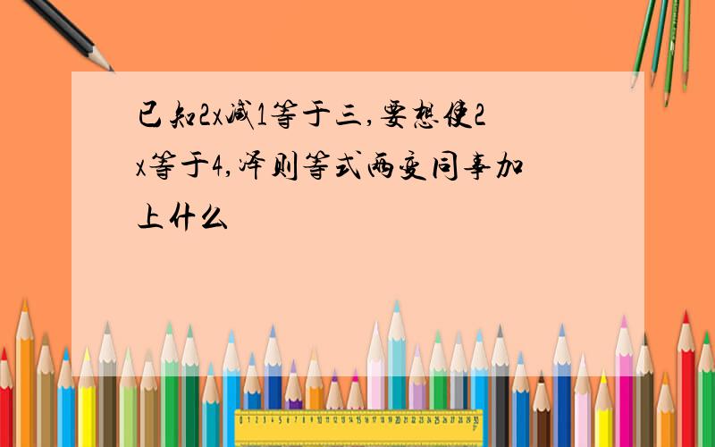 已知2x减1等于三,要想使2x等于4,泽则等式两变同事加上什么