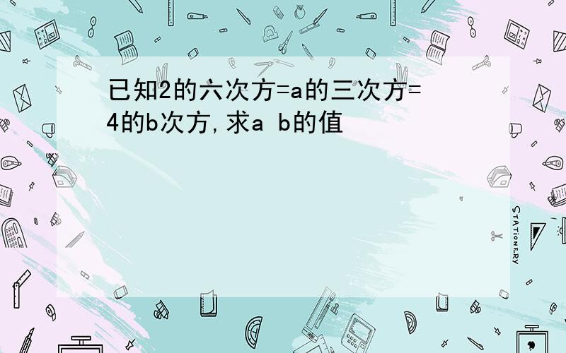 已知2的六次方=a的三次方=4的b次方,求a b的值