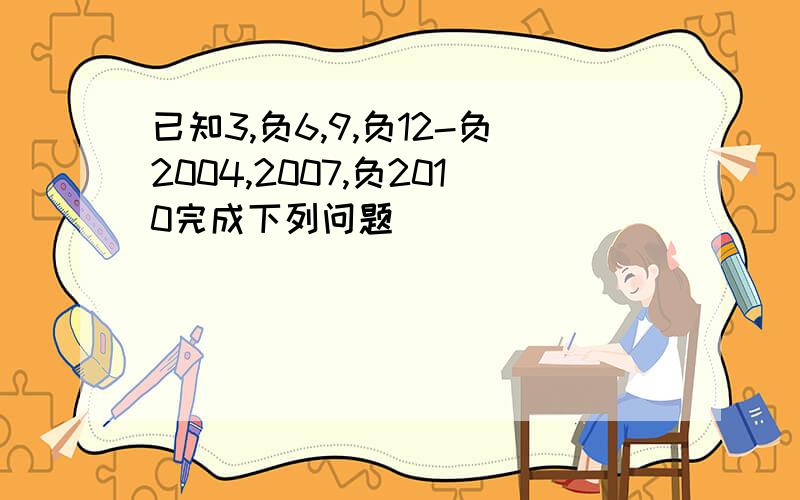 已知3,负6,9,负12-负2004,2007,负2010完成下列问题