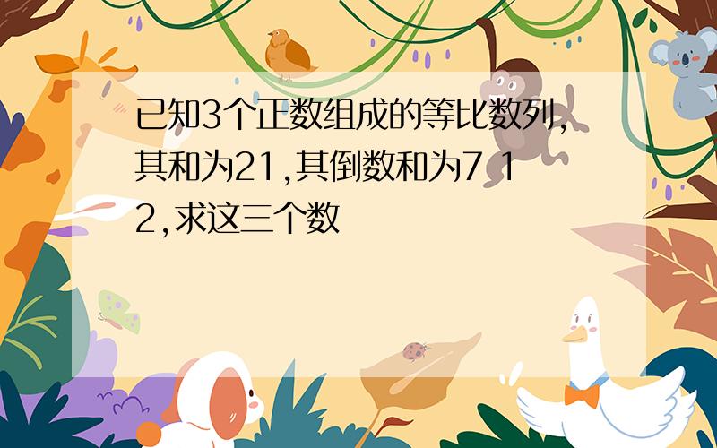 已知3个正数组成的等比数列,其和为21,其倒数和为7 12,求这三个数