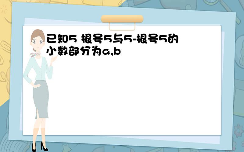 已知5 根号5与5-根号5的小数部分为a,b