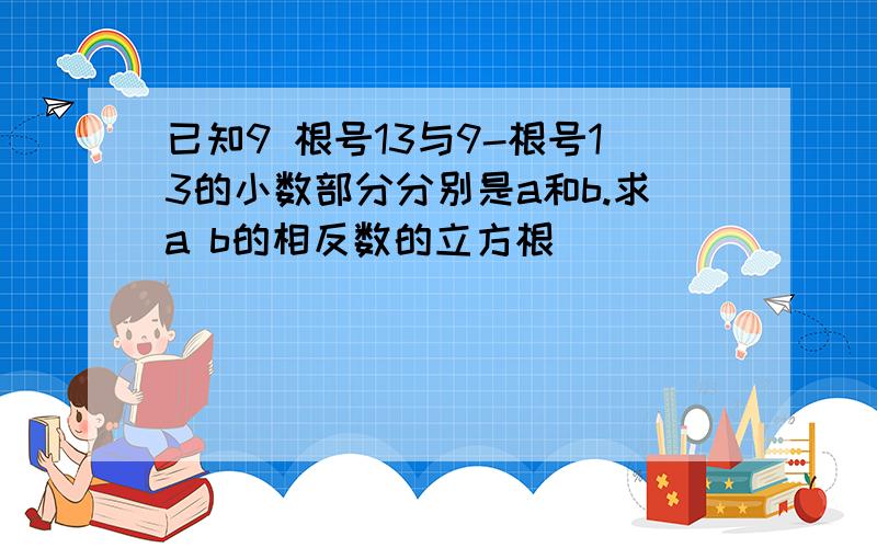 已知9 根号13与9-根号13的小数部分分别是a和b.求a b的相反数的立方根