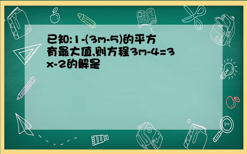 已知:1-(3m-5)的平方有最大值,则方程3m-4=3x-2的解是