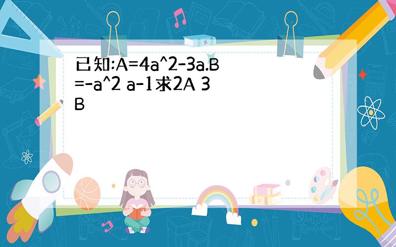 已知:A=4a^2-3a.B=-a^2 a-1求2A 3B