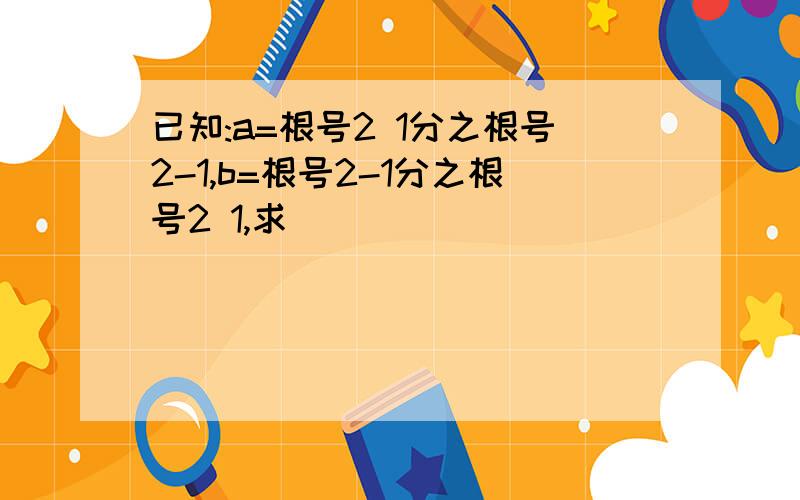 已知:a=根号2 1分之根号2-1,b=根号2-1分之根号2 1,求