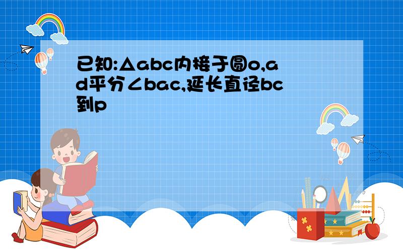 已知:△abc内接于圆o,ad平分∠bac,延长直径bc到p