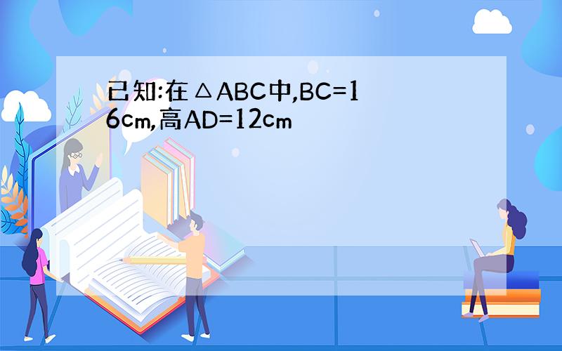 已知:在△ABC中,BC=16cm,高AD=12cm