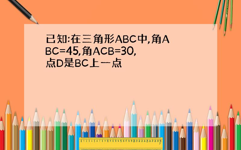 已知:在三角形ABC中,角ABC=45,角ACB=30,点D是BC上一点