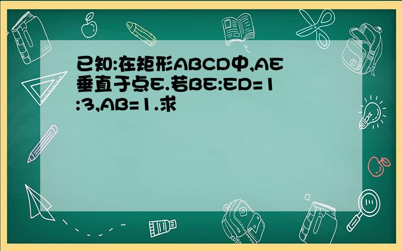 已知:在矩形ABCD中,AE垂直于点E.若BE:ED=1:3,AB=1.求