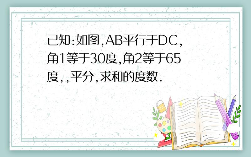 已知:如图,AB平行于DC,角1等于30度,角2等于65度,,平分,求和的度数．