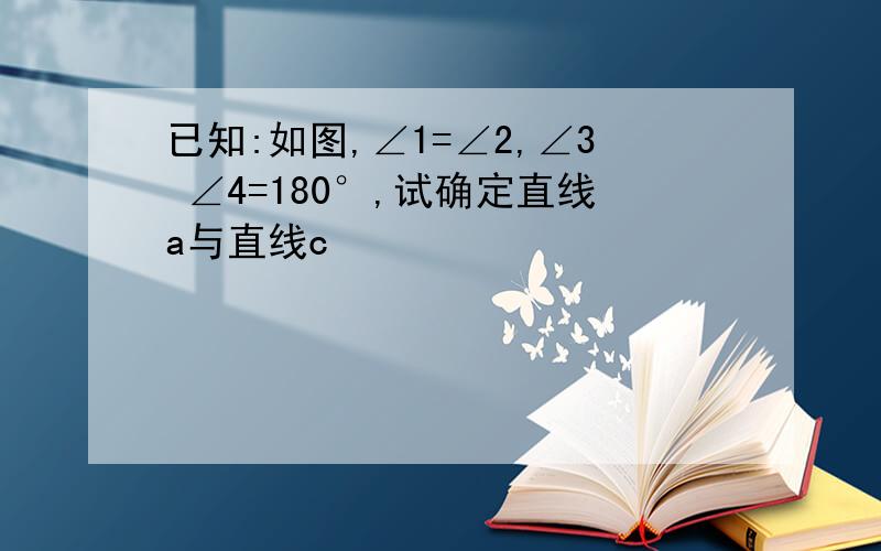 已知:如图,∠1=∠2,∠3 ∠4=180°,试确定直线a与直线c