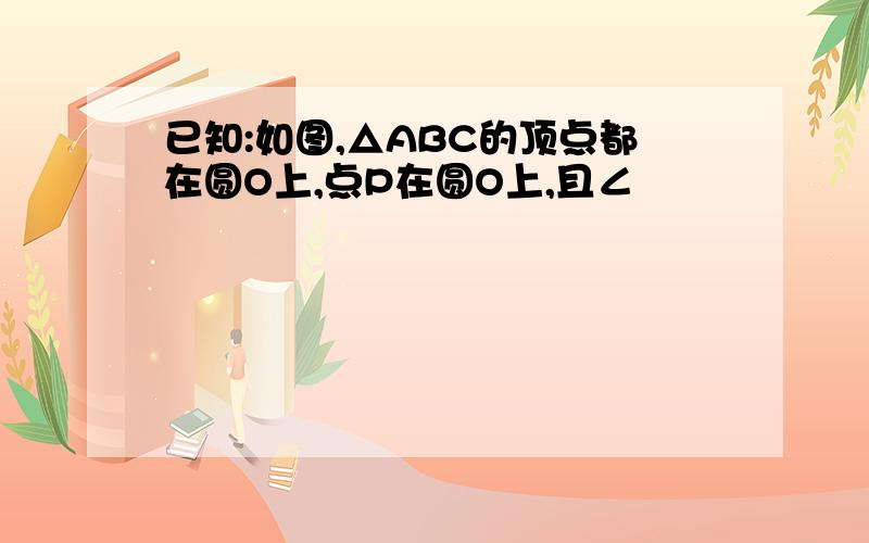 已知:如图,△ABC的顶点都在圆O上,点P在圆O上,且∠