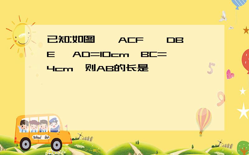 已知:如图,△ACF≌△DBE, AD=10cm,BC=4cm,则AB的长是