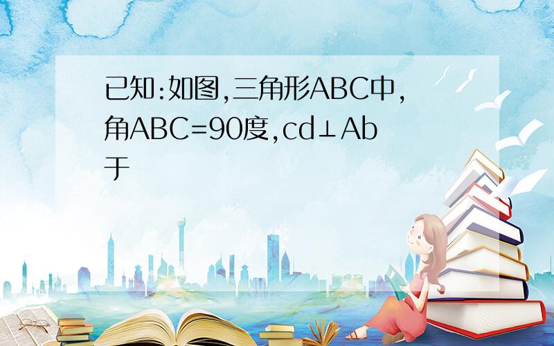 已知:如图,三角形ABC中,角ABC=90度,cd⊥Ab于