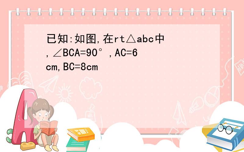 已知:如图,在rt△abc中,∠BCA=90°,AC=6cm,BC=8cm