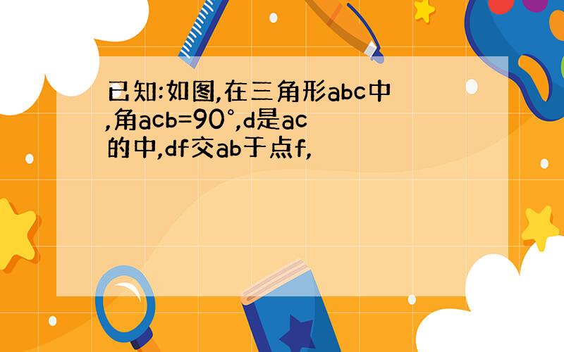 已知:如图,在三角形abc中,角acb=90°,d是ac的中,df交ab于点f,