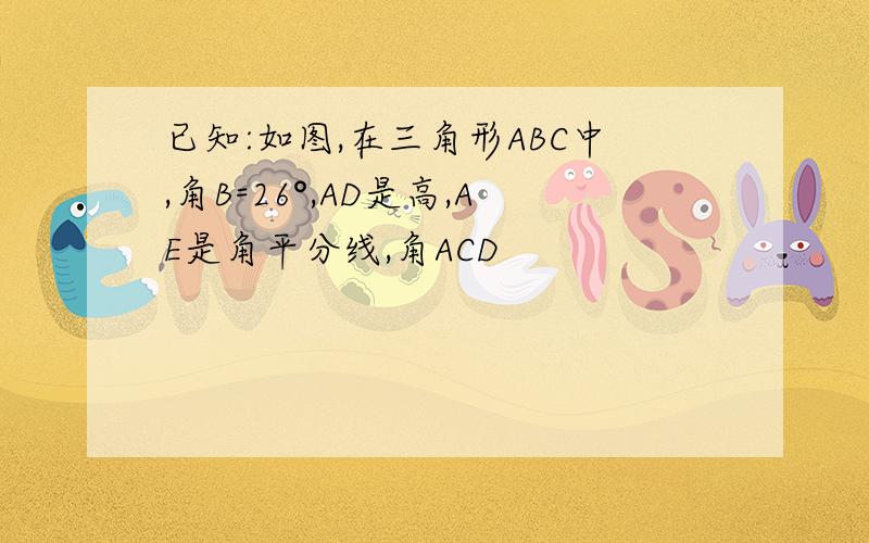 已知:如图,在三角形ABC中,角B=26°,AD是高,AE是角平分线,角ACD