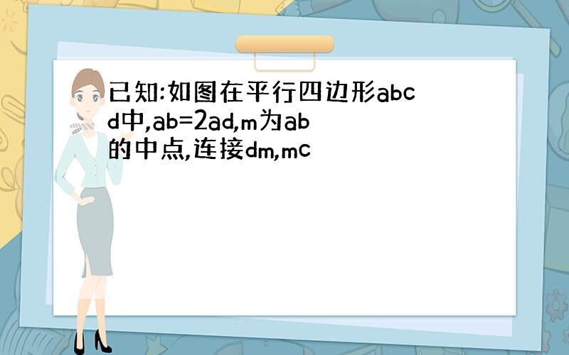 已知:如图在平行四边形abcd中,ab=2ad,m为ab的中点,连接dm,mc