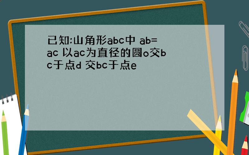 已知:山角形abc中 ab=ac 以ac为直径的圆o交bc于点d 交bc于点e