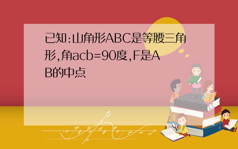 已知:山角形ABC是等腰三角形,角acb=90度,F是AB的中点