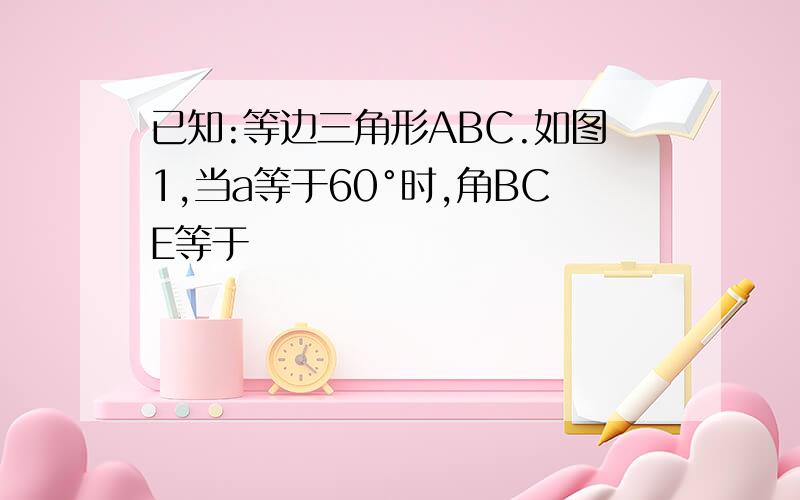 已知:等边三角形ABC.如图1,当a等于60°时,角BCE等于