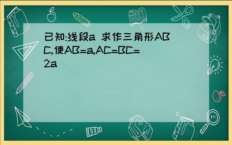 已知:线段a 求作三角形ABC,使AB=a,AC=BC=2a