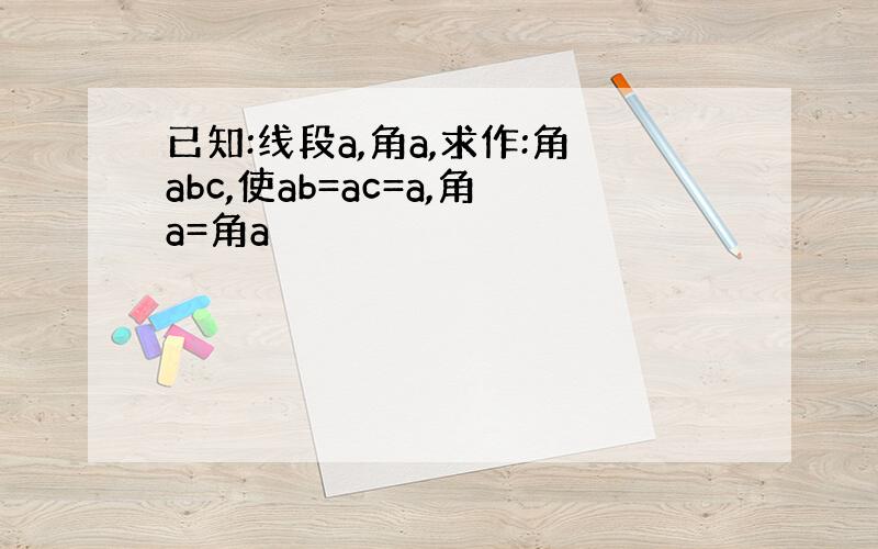 已知:线段a,角a,求作:角abc,使ab=ac=a,角a=角a