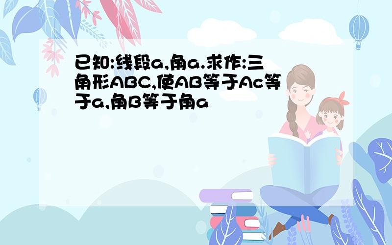 已知:线段a,角a.求作:三角形ABC,使AB等于Ac等于a,角B等于角a