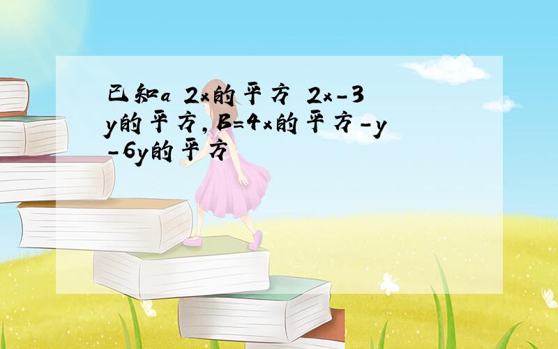 已知a 2x的平方 2x-3y的平方,B=4x的平方-y-6y的平方