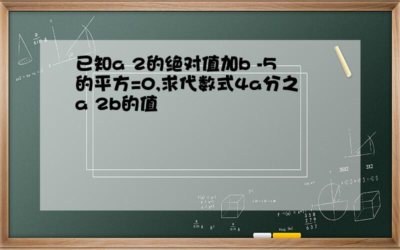 已知a 2的绝对值加b -5的平方=0,求代数式4a分之a 2b的值