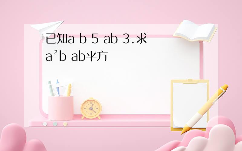 已知a b 5 ab 3.求a²b ab平方