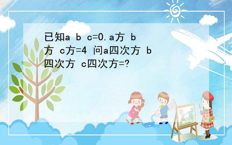 已知a b c=0.a方 b方 c方=4 问a四次方 b四次方 c四次方=?