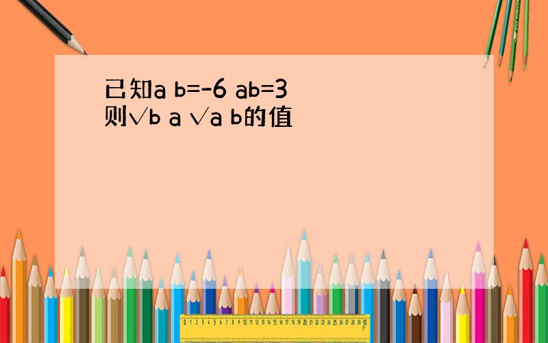 已知a b=-6 ab=3 则√b a √a b的值